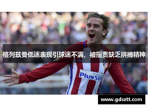 格列兹曼低迷表现引球迷不满，被指责缺乏拼搏精神