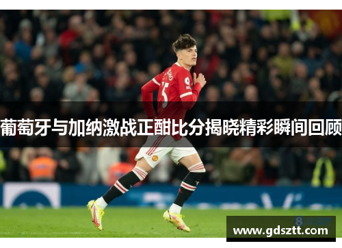 葡萄牙与加纳激战正酣比分揭晓精彩瞬间回顾