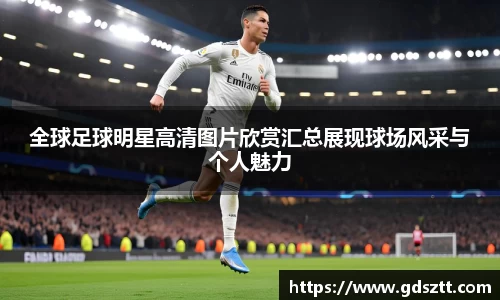 全球足球明星高清图片欣赏汇总展现球场风采与个人魅力